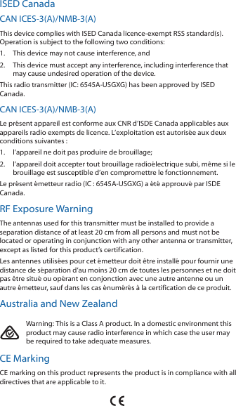 ISED CanadaCAN ICES-3(A)/NMB-3(A)This device complies with ISED Canada licence-exempt RSS standard(s). Operation is subject to the following two conditions: 1.  This device may not cause interference, and 2.  This device must accept any interference, including interference that may cause undesired operation of the device.This radio transmitter (IC: 6545A-USGXG) has been approved by ISED Canada.CAN ICES-3(A)/NMB-3(A)Le présent appareil est conforme aux CNR d’ISDE Canada applicables aux appareils radio exempts de licence. L’exploitation est autorisée aux deux conditions suivantes :1.  l’appareil ne doit pas produire de brouillage;2.  l’appareil doit accepter tout brouillage radioélectrique subi, même si le brouillage est susceptible d’en compromettre le fonctionnement.Le présent émetteur radio (IC : 6545A-USGXG) a été approuvé par ISDE Canada.RF Exposure WarningThe antennas used for this transmitter must be installed to provide a separation distance of at least 20 cm from all persons and must not be located or operating in conjunction with any other antenna or transmitter, except as listed for this product’s certification.Les antennes utilisées pour cet émetteur doit être installé pour fournir une distance de séparation d’au moins 20 cm de toutes les personnes et ne doit pas être situé ou opérant en conjonction avec une autre antenne ou un autre émetteur, sauf dans les cas énumérés à la certification de ce produit.Australia and New ZealandWarning: This is a Class A product. In a domestic environment this product may cause radio interference in which case the user may be required to take adequate measures.CE MarkingCE marking on this product represents the product is in compliance with all directives that are applicable to it.