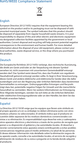 RoHS/WEEE Compliance StatementEnglishEuropean Directive 2012/19/EU requires that the equipment bearing this symbol on the product and/or its packaging must not be disposed of with unsorted municipal waste. The symbol indicates that this product should be disposed of separately from regular household waste streams. It is your responsibility to dispose of this and other electric and electronic equipment via designated collection facilities appointed by the government or local authorities. Correct disposal and recycling will help prevent potential negative consequences to the environment and human health. For more detailed information about the disposal of your old equipment, please contact your local authorities, waste disposal service, or the shop where you purchased the product.DeutschDie Europäische Richtlinie 2012/19/EU verlangt, dass technische Ausrüstung, die direkt am Gerät und/oder an der Verpackung mit diesem Symbol versehen ist, nicht zusammen mit unsortiertem Gemeindeabfall entsorgt werden darf. Das Symbol weist darauf hin, dass das Produkt von regulärem Haushaltmüll getrennt entsorgt werden sollte. Es liegt in Ihrer Verantwortung, dieses Gerät und andere elektrische und elektronische Geräte über die dafür zuständigen und von der Regierung oder örtlichen Behörden dazu bestimmten Sammelstellen zu entsorgen. Ordnungsgemäßes Entsorgen und Recyceln trägt dazu bei, potentielle negative Folgen für Umwelt und die menschliche Gesundheit zu vermeiden. Wenn Sie weitere Informationen zur Entsorgung Ihrer Altgeräte benötigen, wenden Sie sich bitte an die örtlichen Behörden oder städtischen Entsorgungsdienste oder an den Händler, bei dem Sie das Produkt erworben haben.EspañolLa Directiva 2012/19/UE exige que los equipos que lleven este símbolo en el propio aparato y/o en su embalaje no deben eliminarse junto con otros residuos urbanos no seleccionados. El símbolo indica que el producto en cuestión debe separarse de los residuos domésticos convencionales con vistas a su eliminación. Es responsabilidad suya desechar este y cualesquiera otros aparatos eléctricos y electrónicos a través de los puntos de recogida que ponen a su disposición el gobierno y las autoridades locales. Al desechar y reciclar correctamente estos aparatos estará contribuyendo a evitar posibles consecuencias negativas para el medio ambiente y la salud de las personas. Si desea obtener información más detallada sobre la eliminación segura de su aparato usado, consulte a las autoridades locales, al servicio de recogida y eliminación de residuos de su zona o pregunte en la tienda donde adquirió el producto.
