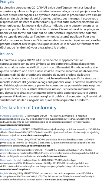 FrançaisLa directive européenne 2012/19/UE exige que l’équipement sur lequel est apposé ce symbole sur le produit et/ou son emballage ne soit pas jeté avec les autres ordures ménagères. Ce symbole indique que le produit doit être éliminé dans un circuit distinct de celui pour les déchets des ménages. Il est de votre responsabilité de jeter ce matériel ainsi que tout autre matériel électrique ou électronique par les moyens de collecte indiqués par le gouvernement et les pouvoirs publics des collectivités territoriales. L’élimination et le recyclage en bonne et due forme ont pour but de lutter contre l’impact néfaste potentiel de ce type de produits sur l’environnement et la santé publique. Pour plus d’informations sur le mode d’élimination de votre ancien équipement, veuillez prendre contact avec les pouvoirs publics locaux, le service de traitement des déchets, ou l’endroit où vous avez acheté le produit.ItalianoLa direttiva europea 2012/19/UE richiede che le apparecchiature contrassegnate con questo simbolo sul prodotto e/o sull’imballaggio non siano smaltite insieme ai rifiuti urbani non differenziati. Il simbolo indica che questo prodotto non deve essere smaltito insieme ai normali rifiuti domestici. È responsabilità del proprietario smaltire sia questi prodotti sia le altre apparecchiature elettriche ed elettroniche mediante le specifiche strutture di raccolta indicate dal governo o dagli enti pubblici locali. Il corretto smaltimento ed il riciclaggio aiuteranno a prevenire conseguenze potenzialmente negative per l’ambiente e per la salute dell’essere umano. Per ricevere informazioni più dettagliate circa lo smaltimento delle vecchie apparecchiature in Vostro possesso, Vi invitiamo a contattare gli enti pubblici di competenza, il servizio di smaltimento rifiuti o il negozio nel quale avete acquistato il prodotto.Declaration of Conformityбългарски [Bulgarian]  С настоящото UBIQUITI NETWORKS декларира, че този тип радиосъоръжение USG-XG-8 е в съответствие с Директива 2014/53/ЕС. Цялостният текст на ЕС декларацията за съответствие може да се намери на следния интернет адрес: www.ubnt.com/complianceHrvatski [Croatian]  UBIQUITI NETWORKS ovime izjavljuje da je radijska oprema tipa USG-XG-8 u skladu s Direktivom 2014/53/EU. Cjeloviti tekst EU izjave o sukladnosti dostupan je na sljedećoj internetskoj adresi: www.ubnt.com/complianceČeština [Czech]  Tímto UBIQUITI NETWORKS prohlašuje, že typ rádiového zařízení USG-XG-8 je v souladu se směrnicí 2014/53/EU. Úplné znění EU prohlášení o shodě je k dispozici na této internetové adrese: www.ubnt.com/complianceDansk [Danish]  Hermed erklærer UBIQUITI NETWORKS, at radioudstyrstypen USG-XG-8 er i overensstemmelse med direktiv 2014/53/EU. EU-overensstemmelseserklæringens fulde tekst kan findes på følgende internetadresse: www.ubnt.com/complianceNederlands [Dutch]  Hierbij verklaar ik, UBIQUITI NETWORKS, dat het type radioapparatuur USG-XG-8 conform is met Richtlijn 2014/53/EU. De volledige tekst van de EU-conformiteitsverklaring kan worden geraadpleegd op het volgende internetadres: www.ubnt.com/complianceEnglish Hereby, UBIQUITI NETWORKS declares that the radio equipment type USG-XG-8 is in compliance with Directive 2014/53/EU. The full text of the EU declaration of conformity is available at the following internet address: www.ubnt.com/compliance