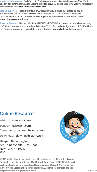 Slovenščina [Slovenian] UBIQUITI NETWORKS potrjuje, da je tip radijske opreme USG-XG-8 skladen z Direktivo 2014/53/EU. Celotno besedilo izjave EU o skladnosti je na voljo na naslednjem spletnem naslovu: www.ubnt.com/complianceEspañol [Spanish]  Por la presente, UBIQUITI NETWORKS declara que el tipo de equipo radioeléctrico USG-XG-8 es conforme con la Directiva 2014/53/UE. El texto completo de la declaración UE de conformidad está disponible en la dirección Internet siguiente: www.ubnt.com/complianceSvenska [Swedish]  Härmed försäkrar UBIQUITI NETWORKS att denna typ av radioutrustning USG-XG-8 överensstämmer med direktiv 2014/53/EU. Den fullständiga texten till EU-försäkran om överensstämmelse finns på följande webbadress: www.ubnt.com/complianceOnline ResourcesWebsite  www.ubnt.com Support  help.ubnt.comCommunity  community.ubnt.comDownloads  downloads.ubnt.comUbiquiti Networks, Inc.685 Third Avenue, 27th FloorNew York, NY 10017USA©2016-2017 Ubiquiti Networks, Inc. All rights reserved. Ubiquiti, Ubiquiti Networks, the Ubiquiti U logo, the Ubiquiti beam logo, TOUGHCable, and UniFi are trademarks or registered trademarks of Ubiquiti Networks, Inc. in the United States and in other countries. All other trademarks are the property of their respective owners. AI091817