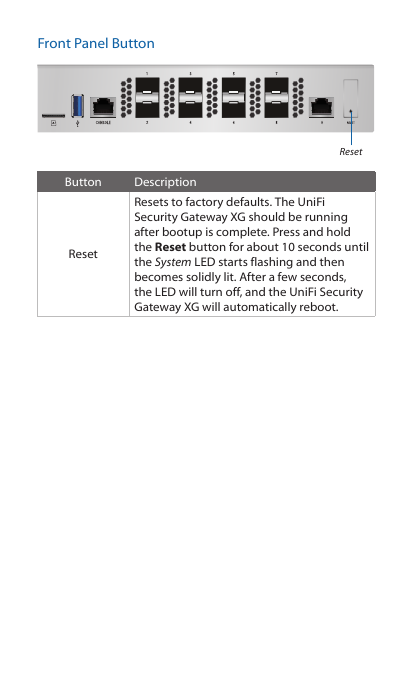 Front Panel ButtonResetButton DescriptionResetResets to factory defaults. The UniFi Security Gateway XG should be running after bootup is complete. Press and hold the Reset button for about 10 seconds until the System LED starts flashing and then becomes solidly lit. After a few seconds, the LED will turn off, and the UniFi Security Gateway XG will automatically reboot. 