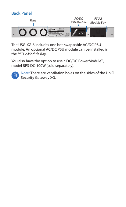 Back PanelFans AC/DC  PSU ModulePSU 2 Module BayThe USG-XG-8 includes one hot-swappable AC/DC PSU module. An optional AC/DC PSU module can be installed in the PSU 2 Module Bay.You also have the option to use a DC/DC PowerModule™, model RPS-DC-100W (sold separately).Note: There are ventilation holes on the sides of the UniFi Security Gateway XG.