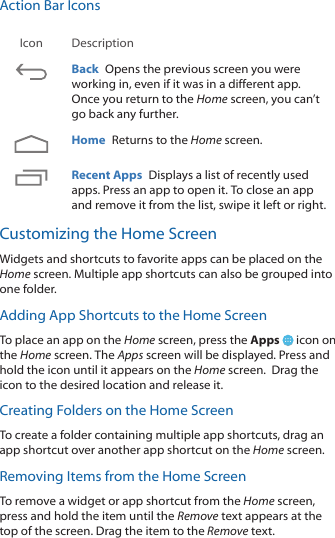 Action Bar IconsIcon DescriptionBack  Opens the previous screen you were working in, even if it was in a different app. Once you return to the Home screen, you can&rsquo;t go back any further.Home  Returns to the Home screen.  Recent Apps  Displays a list of recently used apps. Press an app to open it. To close an app and remove it from the list, swipe it left or right.Customizing the Home ScreenWidgets and shortcuts to favorite apps can be placed on the Home screen. Multiple app shortcuts can also be grouped into one folder. Adding App Shortcuts to the Home ScreenTo place an app on the Home screen, press the Apps   icon on the Home screen. The Apps screen will be displayed. Press and hold the icon until it appears on the Home screen.  Drag the icon to the desired location and release it.Creating Folders on the Home ScreenTo create a folder containing multiple app shortcuts, drag an app shortcut over another app shortcut on the Home screen.Removing Items from the Home ScreenTo remove a widget or app shortcut from the Home screen, press and hold the item until the Remove text appears at the top of the screen. Drag the item to the Remove text.