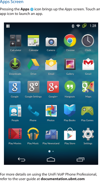 Apps ScreenPressing the Apps   icon brings up the Apps screen. Touch an app icon to launch an app. CalculatorCalculatorCalendarCalendarGalleryGalleryHangoutsHangoutsGmailGmailSettingsSettingsDriveDrivePlay StorePlay StorePeoplePeopleDownloadsDownloadsClockClockEmailEmailChromeChromeGoogle SettingsGoogle SettingsMapsMapsPlay BooksPlay BooksPlay GamesPlay GamesPlay MusicPlay MusicPlay NewsstandPlay NewsstandPhonePhoneGoogleGoogleGoogle+Google+PhotosPhotosPlay MoviesPlay MoviesCameraCameraFor more details on using the UniFi VoIP Phone Professional, refer to the user guide at documentation.ubnt.com