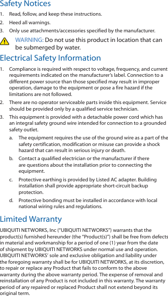 Safety Notices1.  Read, follow, and keep these instructions.2.  Heed all warnings.3.  Only use attachments/accessories specified by the manufacturer.WARNING: Do not use this product in location that can be submerged by water. Electrical Safety Information1.  Compliance is required with respect to voltage, frequency, and current requirements indicated on the manufacturer&rsquo;s label. Connection to a different power source than those specified may result in improper operation, damage to the equipment or pose a fire hazard if the limitations are not followed.2.  There are no operator serviceable parts inside this equipment. Service should be provided only by a qualified service technician.3.  This equipment is provided with a detachable power cord which has an integral safety ground wire intended for connection to a grounded safety outlet. a.  The equipment requires the use of the ground wire as a part of the safety certification, modification or misuse can provide a shock hazard that can result in serious injury or death.b.  Contact a qualified electrician or the manufacturer if there are questions about the installation prior to connecting the equipment.c.  Protective earthing is provided by Listed AC adapter. Building installation shall provide appropriate short-circuit backup protection.d.  Protective bonding must be installed in accordance with local national wiring rules and regulations.Limited WarrantyUBIQUITI NETWORKS, Inc (&ldquo;UBIQUITI NETWORKS&rdquo;) warrants that the product(s) furnished hereunder (the &ldquo;Product(s)&rdquo;) shall be free from defects in material and workmanship for a period of one (1) year from the date of shipment by UBIQUITI NETWORKS under normal use and operation. UBIQUITI NETWORKS&rsquo; sole and exclusive obligation and liability under the foregoing warranty shall be for UBIQUITI NETWORKS, at its discretion, to repair or replace any Product that fails to conform to the above warranty during the above warranty period. The expense of removal and reinstallation of any Product is not included in this warranty. The warranty period of any repaired or replaced Product shall not extend beyond its original term. 