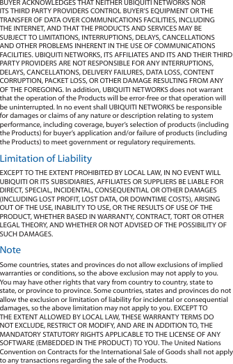 BUYER ACKNOWLEDGES THAT NEITHER UBIQUITI NETWORKS NOR ITS THIRD PARTY PROVIDERS CONTROL BUYER&rsquo;S EQUIPMENT OR THE TRANSFER OF DATA OVER COMMUNICATIONS FACILITIES, INCLUDING THE INTERNET, AND THAT THE PRODUCTS AND SERVICES MAY BE SUBJECT TO LIMITATIONS, INTERRUPTIONS, DELAYS, CANCELLATIONS AND OTHER PROBLEMS INHERENT IN THE USE OF COMMUNICATIONS FACILITIES. UBIQUITI NETWORKS, ITS AFFILIATES AND ITS AND THEIR THIRD PARTY PROVIDERS ARE NOT RESPONSIBLE FOR ANY INTERRUPTIONS, DELAYS, CANCELLATIONS, DELIVERY FAILURES, DATA LOSS, CONTENT CORRUPTION, PACKET LOSS, OR OTHER DAMAGE RESULTING FROM ANY OF THE FOREGOING. In addition, UBIQUITI NETWORKS does not warrant that the operation of the Products will be error-free or that operation will be uninterrupted. In no event shall UBIQUITI NETWORKS be responsible for damages or claims of any nature or description relating to system performance, including coverage, buyer&rsquo;s selection of products (including the Products) for buyer&rsquo;s application and/or failure of products (including the Products) to meet government or regulatory requirements.Limitation of LiabilityEXCEPT TO THE EXTENT PROHIBITED BY LOCAL LAW, IN NO EVENT WILL UBIQUITI OR ITS SUBSIDIARIES, AFFILIATES OR SUPPLIERS BE LIABLE FOR DIRECT, SPECIAL, INCIDENTAL, CONSEQUENTIAL OR OTHER DAMAGES (INCLUDING LOST PROFIT, LOST DATA, OR DOWNTIME COSTS), ARISING OUT OF THE USE, INABILITY TO USE, OR THE RESULTS OF USE OF THE PRODUCT, WHETHER BASED IN WARRANTY, CONTRACT, TORT OR OTHER LEGAL THEORY, AND WHETHER OR NOT ADVISED OF THE POSSIBILITY OF SUCH DAMAGES. NoteSome countries, states and provinces do not allow exclusions of implied warranties or conditions, so the above exclusion may not apply to you. You may have other rights that vary from country to country, state to state, or province to province. Some countries, states and provinces do not allow the exclusion or limitation of liability for incidental or consequential damages, so the above limitation may not apply to you. EXCEPT TO THE EXTENT ALLOWED BY LOCAL LAW, THESE WARRANTY TERMS DO NOT EXCLUDE, RESTRICT OR MODIFY, AND ARE IN ADDITION TO, THE MANDATORY STATUTORY RIGHTS APPLICABLE TO THE LICENSE OF ANY SOFTWARE (EMBEDDED IN THE PRODUCT) TO YOU. The United Nations Convention on Contracts for the International Sale of Goods shall not apply to any transactions regarding the sale of the Products.