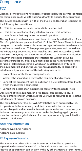 ComplianceFCCChanges or modifications not expressly approved by the party responsible for compliance could void the user&rsquo;s authority to operate the equipment.This device complies with Part 15 of the FCC Rules. Operation is subject to the following two conditions.1.  This device may not cause harmful interference, and2.  This device must accept any interference received, including interference that may cause undesired operation.This equipment has been tested and found to comply with the limits for a Class B digital device, pursuant to Part 15 of the FCC Rules. These limits are designed to provide reasonable protection against harmful interference in a residential installation. This equipment generates, uses and can radiate radio frequency energy and, if not installed and used in accordance with the instructions, may cause harmful interference to radio communications. However, there is no guarantee that interference will not occur in a particular installation. If this equipment does cause harmful interference to radio or television reception, which can be determined by turning the equipment off and on, the user is encouraged to try to correct the interference by one or more of the following measures:&bull;  Reorient or relocate the receiving antenna.&bull;  Increase the separation between the equipment and receiver.&bull;  Connect the equipment into an outlet on a circuit different from that to which the receiver is connected.&bull;  Consult the dealer or an experienced radio/TV technician for help.Operations of this equipment in a residential area is likely to cause harmful interference in which case the user will be required to correct the interference at his own expense.This radio transmitter FCC ID: SWX-UVPPRO has been approved by FCC to operate with the antenna types listed below with the maximum permissible gain and required antenna impedance for each antenna type indicated. Antenna types not included in this list, having a gain greater than the maximum gain indicated for that type, are strictly prohibited for use with this device.Antenna InformationAntenna type: Chip AntennaAntenna gain: 5.18 dBiRF Exposure WarningThe antennas used for this transmitter must be installed to provide a separation distance of at least 20 cm from all persons and must not be located or operating in conjunction with any other antenna or transmitter.