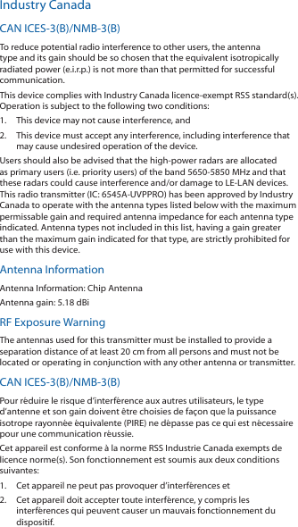 Industry CanadaCAN ICES-3(B)/NMB-3(B)To reduce potential radio interference to other users, the antenna type and its gain should be so chosen that the equivalent isotropically radiated power (e.i.r.p.) is not more than that permitted for successful communication.This device complies with Industry Canada licence-exempt RSS standard(s). Operation is subject to the following two conditions: 1.  This device may not cause interference, and 2.  This device must accept any interference, including interference that may cause undesired operation of the device.Users should also be advised that the high-power radars are allocated as primary users (i.e. priority users) of the band 5650-5850 MHz and that these radars could cause interference and/or damage to LE-LAN devices. This radio transmitter (IC: 6545A-UVPPRO) has been approved by Industry Canada to operate with the antenna types listed below with the maximum permissable gain and required antenna impedance for each antenna type indicated. Antenna types not included in this list, having a gain greater than the maximum gain indicated for that type, are strictly prohibited for use with this device.Antenna InformationAntenna Information: Chip AntennaAntenna gain: 5.18 dBiRF Exposure WarningThe antennas used for this transmitter must be installed to provide a separation distance of at least 20 cm from all persons and must not be located or operating in conjunction with any other antenna or transmitter.CAN ICES-3(B)/NMB-3(B)Pour r&eacute;duire le risque d&rsquo;interf&eacute;rence aux autres utilisateurs, le type d&rsquo;antenne et son gain doivent &ecirc;tre choisies de fa&ccedil;on que la puissance isotrope rayonn&eacute;e &eacute;quivalente (PIRE) ne d&eacute;passe pas ce qui est n&eacute;cessaire pour une communication r&eacute;ussie. Cet appareil est conforme &agrave; la norme RSS Industrie Canada exempts de licence norme(s). Son fonctionnement est soumis aux deux conditions suivantes:1.  Cet appareil ne peut pas provoquer d&rsquo;interf&eacute;rences et 2.  Cet appareil doit accepter toute interf&eacute;rence, y compris les interf&eacute;rences qui peuvent causer un mauvais fonctionnement du dispositif.