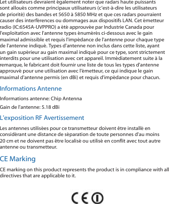 Let utilisateurs devraient &eacute;galement noter que radars haute puissants sont allou&eacute;s comme principaux utilisateurs (c&rsquo;est-&agrave;-dire les utilisateurs de priorit&eacute;) des bandes et 5650 &agrave; 5850 MHz et que ces radars pourraient causer des interf&eacute;rences ou dommages aux dispositifs LAN. Cet &eacute;metteur radio (IC:6545A-UVPPRO) a &eacute;t&eacute; approuv&eacute;e par Industrie Canada pour l'exploitation avec l'antenne types &eacute;num&eacute;r&eacute;s ci-dessous avec le gain maximal admissible et requis l'imp&eacute;dance de l'antenne pour chaque type de l'antenne indiqu&eacute;. Types d'antenne non inclus dans cette liste, ayant un gain sup&eacute;rieur au gain maximal indiqu&eacute; pour ce type, sont strictement interdits pour une utilisation avec cet appareil. Imm&eacute;diatement suite &agrave; la remarque, le fabricant doit fournir une liste de tous les types d'antenne approuv&eacute; pour une utilisation avec l'&eacute;metteur, ce qui indique le gain maximal d'antenne permis (en dBi) et requis d'imp&eacute;dance pour chacun.Informations AntenneInformations antenne: Chip AntennaGain de l'antenne: 5.18 dBiL'exposition RF AvertissementLes antennes utilis&eacute;es pour ce transmetteur doivent &ecirc;tre install&eacute; en consid&eacute;rant une distance de s&eacute;paration de toute personnes d'au moins 20 cm et ne doivent pas &ecirc;tre localis&eacute; ou utilis&eacute; en conflit avec tout autre antenne ou transmetteur.CE MarkingCE marking on this product represents the product is in compliance with all directives that are applicable to it.