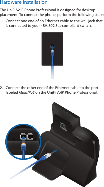 Hardware InstallationThe UniFi VoIP Phone Professional is designed for desktop placement. To connect the phone, perform the following steps:1.  Connect one end of an Ethernet cable to the wall jack that is connected to your 48V, 802.3at-compliant switch.2.  Connect the other end of the Ethernet cable to the port labeled Main/PoE on the UniFi VoIP Phone Professional.Main/PoE Secondary