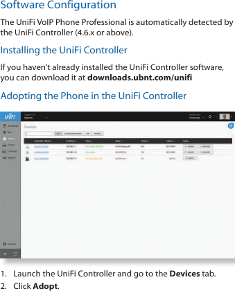 Software ConfigurationThe UniFi VoIP Phone Professional is automatically detected by the UniFi Controller (4.6.x or above). Installing the UniFi ControllerIf you haven&rsquo;t already installed the UniFi Controller software, you can download it at downloads.ubnt.com/unifiAdopting the Phone in the UniFi Controller1.  Launch the UniFi Controller and go to the Devices tab.2.  Click Adopt. 