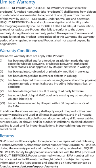 Limited WarrantyUBIQUITI NETWORKS, Inc (“UBIQUITI NETWORKS”) warrants that the product(s) furnished hereunder (the “Product(s)”) shall be free from defects in material and workmanship for a period of one (1) year from the date of shipment by UBIQUITI NETWORKS under normal use and operation. UBIQUITI NETWORKS’ sole and exclusive obligation and liability under the foregoing warranty shall be for UBIQUITI NETWORKS, at its discretion, to repair or replace any Product that fails to conform to the above warranty during the above warranty period. The expense of removal and reinstallation of any Product is not included in this warranty. The warranty period of any repaired or replaced Product shall not extend beyond its original term.Warranty ConditionsThe above warranty does not apply if the Product:(I)  has been modified and/or altered, or an addition made thereto, except by Ubiquiti Networks, or Ubiquiti Networks’ authorized representatives, or as approved by Ubiquiti Networks in writing;(II)  has been painted, rebranded or physically modified in any way;(III)  has been damaged due to errors or defects in cabling;(IV)  has been subjected to misuse, abuse, negligence, abnormal physical, electromagnetic or electrical stress, including lightning strikes, or accident;(V)  has been damaged as a result of using third party firmware;(VI)  has no original Ubiquiti MAC label, or is missing any other original Ubiquiti label(s); or(VII)  has not been received by Ubiquiti within 30 days of issuance of the RMA.In addition, the above warranty shall apply only if: the product has been properly installed and used at all times in accordance, and in all material respects, with the applicable Product documentation; all Ethernet cabling runs use CAT5 (or above), and for outdoor installations, shielded Ethernet cabling is used, and for indoor installations, indoor cabling requirements are followed.ReturnsNo Products will be accepted for replacement or repair without obtaining a Return Materials Authorization (RMA) number from UBIQUITI NETWORKS during the warranty period, and the Products being received at UBIQUITI NETWORKS’ facility freight prepaid in accordance with the RMA process of UBIQUITI NETWORKS. Products returned without an RMA number will not be processed and will be returned freight collect or subject to disposal. Information on the RMA process and obtaining an RMA number can be found at: www.ubnt.com/support/warranty