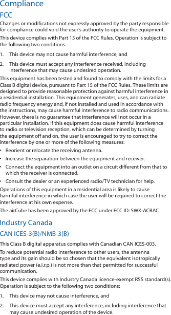 ComplianceFCCChanges or modifications not expressly approved by the party responsible for compliance could void the user’s authority to operate the equipment.This device complies with Part 15 of the FCC Rules. Operation is subject to the following two conditions.1.  This device may not cause harmful interference, and2.  This device must accept any interference received, including interference that may cause undesired operation.This equipment has been tested and found to comply with the limits for a Class B digital device, pursuant to Part 15 of the FCC Rules. These limits are designed to provide reasonable protection against harmful interference in a residential installation. This equipment generates, uses, and can radiate radio frequency energy and, if not installed and used in accordance with the instructions, may cause harmful interference to radio communications. However, there is no guarantee that interference will not occur in a particular installation. If this equipment does cause harmful interference to radio or television reception, which can be determined by turning the equipment off and on, the user is encouraged to try to correct the interference by one or more of the following measures:•  Reorient or relocate the receiving antenna.•  Increase the separation between the equipment and receiver.•  Connect the equipment into an outlet on a circuit different from that to which the receiver is connected.•  Consult the dealer or an experienced radio/TV technician for help.Operations of this equipment in a residential area is likely to cause harmful interference in which case the user will be required to correct the interference at his own expense.The airCube has been approved by the FCC under FCC ID: SWX-ACBACIndustry CanadaCAN ICES-3(B)/NMB-3(B)This Class B digital apparatus complies with Canadian CAN ICES-003.To reduce potential radio interference to other users, the antenna type and its gain should be so chosen that the equivalent isotropically radiated power (e.i.r.p.) is not more than that permitted for successful communication.This device complies with Industry Canada licence-exempt RSS standard(s). Operation is subject to the following two conditions: 1.  This device may not cause interference, and 2.  This device must accept any interference, including interference that may cause undesired operation of the device.
