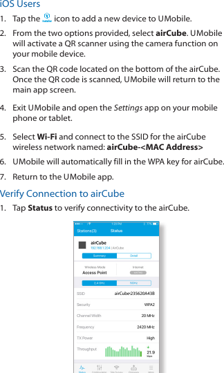 iOS Users1.  Tap the Installer icon to add a new device to U Mobile.2.  From the two options provided, select airCube.  U Mobile will activate a QR scanner using the camera function on your mobile device.3.  Scan the QR code located on the bottom of the airCube. Once the QR code is scanned, U Mobile will return to the main app screen.4.  Exit U Mobile and open the Settings app on your mobile phone or tablet.5.  Select Wi-Fi and connect to the SSID for the airCube wireless network named: airCube-&lt;MAC Address&gt;6.  U Mobile will automatically fill in the WPA key for airCube.7.  Return to the U Mobile app.Verify Connection to airCube 1.  Tap Status to verify connectivity to the airCube.-