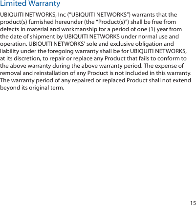15Limited WarrantyUBIQUITI NETWORKS, Inc (“UBIQUITI NETWORKS”) warrants that the product(s) furnished hereunder (the “Product(s)”) shall be free from defects in material and workmanship for a period of one (1) year from the date of shipment by UBIQUITI NETWORKS under normal use and operation. UBIQUITI NETWORKS’ sole and exclusive obligation and liability under the foregoing warranty shall be for UBIQUITI NETWORKS, at its discretion, to repair or replace any Product that fails to conform to the above warranty during the above warranty period. The expense of removal and reinstallation of any Product is not included in this warranty. The warranty period of any repaired or replaced Product shall not extend beyond its original term.