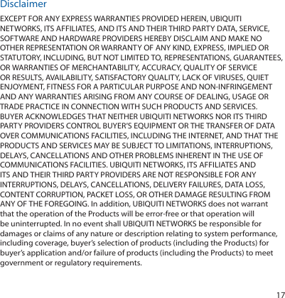 17DisclaimerEXCEPT FOR ANY EXPRESS WARRANTIES PROVIDED HEREIN, UBIQUITI NETWORKS, ITS AFFILIATES, AND ITS AND THEIR THIRD PARTY DATA, SERVICE, SOFTWARE AND HARDWARE PROVIDERS HEREBY DISCLAIM AND MAKE NO OTHER REPRESENTATION OR WARRANTY OF ANY KIND, EXPRESS, IMPLIED OR STATUTORY, INCLUDING, BUT NOT LIMITED TO, REPRESENTATIONS, GUARANTEES, OR WARRANTIES OF MERCHANTABILITY, ACCURACY, QUALITY OF SERVICE OR RESULTS, AVAILABILITY, SATISFACTORY QUALITY, LACK OF VIRUSES, QUIET ENJOYMENT, FITNESS FOR A PARTICULAR PURPOSE AND NON-INFRINGEMENT AND ANY WARRANTIES ARISING FROM ANY COURSE OF DEALING, USAGE OR TRADE PRACTICE IN CONNECTION WITH SUCH PRODUCTS AND SERVICES. BUYER ACKNOWLEDGES THAT NEITHER UBIQUITI NETWORKS NOR ITS THIRD PARTY PROVIDERS CONTROL BUYER’S EQUIPMENT OR THE TRANSFER OF DATA OVER COMMUNICATIONS FACILITIES, INCLUDING THE INTERNET, AND THAT THE PRODUCTS AND SERVICES MAY BE SUBJECT TO LIMITATIONS, INTERRUPTIONS, DELAYS, CANCELLATIONS AND OTHER PROBLEMS INHERENT IN THE USE OF COMMUNICATIONS FACILITIES. UBIQUITI NETWORKS, ITS AFFILIATES AND ITS AND THEIR THIRD PARTY PROVIDERS ARE NOT RESPONSIBLE FOR ANY INTERRUPTIONS, DELAYS, CANCELLATIONS, DELIVERY FAILURES, DATA LOSS, CONTENT CORRUPTION, PACKET LOSS, OR OTHER DAMAGE RESULTING FROM ANY OF THE FOREGOING. In addition, UBIQUITI NETWORKS does not warrant that the operation of the Products will be error-free or that operation will be uninterrupted. In no event shall UBIQUITI NETWORKS be responsible for damages or claims of any nature or description relating to system performance, including coverage, buyer’s selection of products (including the Products) for buyer’s application and/or failure of products (including the Products) to meet government or regulatory requirements.