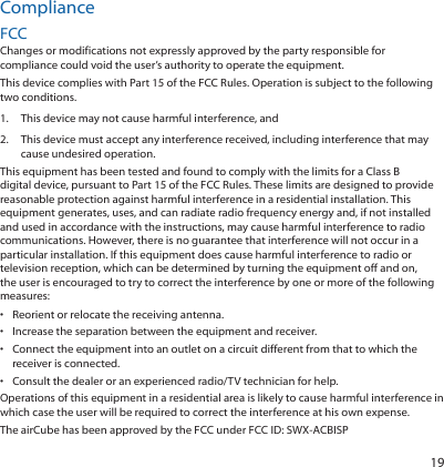 19ComplianceFCCChanges or modifications not expressly approved by the party responsible for compliance could void the user’s authority to operate the equipment.This device complies with Part 15 of the FCC Rules. Operation is subject to the following two conditions.1.  This device may not cause harmful interference, and2.  This device must accept any interference received, including interference that may cause undesired operation.This equipment has been tested and found to comply with the limits for a Class B digital device, pursuant to Part 15 of the FCC Rules. These limits are designed to provide reasonable protection against harmful interference in a residential installation. This equipment generates, uses, and can radiate radio frequency energy and, if not installed and used in accordance with the instructions, may cause harmful interference to radio communications. However, there is no guarantee that interference will not occur in a particular installation. If this equipment does cause harmful interference to radio or television reception, which can be determined by turning the equipment off and on, the user is encouraged to try to correct the interference by one or more of the following measures:•  Reorient or relocate the receiving antenna.•  Increase the separation between the equipment and receiver.•  Connect the equipment into an outlet on a circuit different from that to which the receiver is connected.•  Consult the dealer or an experienced radio/TV technician for help.Operations of this equipment in a residential area is likely to cause harmful interference in which case the user will be required to correct the interference at his own expense.The airCube has been approved by the FCC under FCC ID: SWX-ACBISP