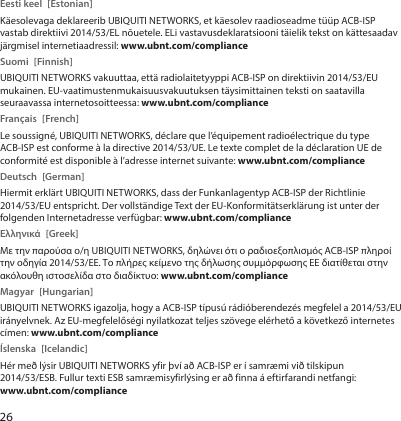 26Eesti keel  [Estonian]Käesolevaga deklareerib UBIQUITI NETWORKS, et käesolev raadioseadme tüüp ACB-ISP vastab direktiivi 2014/53/EL nõuetele. ELi vastavusdeklaratsiooni täielik tekst on kättesaadav järgmisel internetiaadressil: www.ubnt.com/complianceSuomi [Finnish]UBIQUITI NETWORKS vakuuttaa, että radiolaitetyyppi ACB-ISP on direktiivin 2014/53/EU mukainen. EU-vaatimustenmukaisuusvakuutuksen täysimittainen teksti on saatavilla seuraavassa internetosoitteessa: www.ubnt.com/complianceFrançais [French]Le soussigné, UBIQUITI NETWORKS, déclare que l’équipement radioélectrique du type ACB-ISP est conforme à la directive 2014/53/UE. Le texte complet de la déclaration UE de conformité est disponible à l’adresse internet suivante: www.ubnt.com/complianceDeutsch [German]Hiermit erklärt UBIQUITI NETWORKS, dass der Funkanlagentyp ACB-ISP der Richtlinie 2014/53/EU entspricht. Der vollständige Text der EU-Konformitätserklärung ist unter der folgenden Internetadresse verfügbar: www.ubnt.com/complianceΕλληνικά [Greek]Με την παρούσα ο/η UBIQUITI NETWORKS, δηλώνει ότι ο ραδιοεξοπλισμός ACB-ISP πληροί την οδηγία 2014/53/ΕΕ. Το πλήρες κείμενο της δήλωσης συμμόρφωσης ΕΕ διατίθεται στην ακόλουθη ιστοσελίδα στο διαδίκτυο: www.ubnt.com/complianceMagyar [Hungarian]UBIQUITI NETWORKS igazolja, hogy a ACB-ISP típusú rádióberendezés megfelel a 2014/53/EU irányelvnek. Az EU-megfelelőségi nyilatkozat teljes szövege elérhető a következő internetes címen: www.ubnt.com/complianceÍslenska [Icelandic]Hér með lýsir UBIQUITI NETWORKS yfir því að ACB-ISP er í samræmi við tilskipun 2014/53/ESB. Fullur texti ESB samræmisyfirlýsing er að finna á eftirfarandi netfangi: www.ubnt.com/compliance