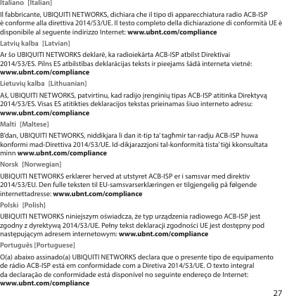 27Italiano [Italian]Il fabbricante, UBIQUITI NETWORKS, dichiara che il tipo di apparecchiatura radio ACB-ISP èconforme alla direttiva 2014/53/UE. Il testo completo della dichiarazione di conformità UE è disponibile al seguente indirizzo Internet: www.ubnt.com/complianceLatvių kalba  [Latvian]Ar šo UBIQUITI NETWORKS deklarē, ka radioiekārta ACB-ISP atbilst Direktīvai 2014/53/ES. Pilns ES atbilstības deklarācijas teksts ir pieejams šādā interneta vietnē: www.ubnt.com/complianceLietuvių kalba  [Lithuanian]Aš, UBIQUITI NETWORKS, patvirtinu, kad radijo įrenginių tipas ACB-ISP atitinka Direktyvą 2014/53/ES. Visas ES atitikties deklaracijos tekstas prieinamas šiuo interneto adresu: www.ubnt.com/complianceMalti [Maltese]B’dan, UBIQUITI NETWORKS, niddikjara li dan it-tip ta’ tagħmir tar-radju ACB-ISP huwa konformi mad-Direttiva 2014/53/UE. Id-dikjarazzjoni tal-konformità tista’ tiġi kkonsultata minn www.ubnt.com/complianceNorsk [Norwegian]UBIQUITI NETWORKS erklærer herved at utstyret ACB-ISP er i samsvar med direktiv 2014/53/EU. Den fulle teksten til EU-samsvarserklæringen er tilgjengelig på følgende internettadresse: www.ubnt.com/compliancePolski [Polish]UBIQUITI NETWORKS niniejszym oświadcza, że typ urządzenia radiowego ACB-ISP jest zgodny z dyrektywą 2014/53/UE. Pełny tekst deklaracji zgodności UE jest dostępny pod następującym adresem internetowym: www.ubnt.com/compliancePortuguês [Portuguese]O(a) abaixo assinado(a) UBIQUITI NETWORKS declara que o presente tipo de equipamento de rádio ACB-ISP está em conformidade com a Diretiva 2014/53/UE. O texto integral da declaração de conformidade está disponível no seguinte endereço de Internet: www.ubnt.com/compliance