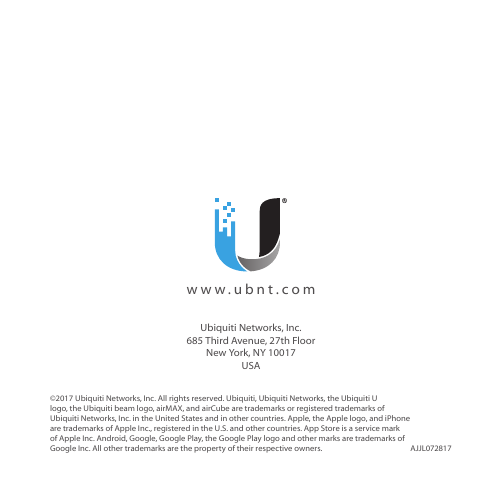 ©2017 Ubiquiti Networks, Inc. All rights reserved. Ubiquiti, UbiquitiNetworks, the Ubiquiti U logo, the Ubiquiti beam logo, airMAX, and airCube are trademarks or registered trademarks of UbiquitiNetworks, Inc. in the United States and in other countries. Apple, the Apple logo, and iPhone are trademarks of Apple Inc., registered in the U.S. and other countries. App Store is a service mark of Apple Inc. Android, Google, Google Play, the Google Play logo and other marks are trademarks of Google Inc. All other trademarks are the property of their respective owners. AJJL072817  www.ubnt.comUbiquiti Networks, Inc. 685 Third Avenue, 27th Floor New York, NY 10017 USA