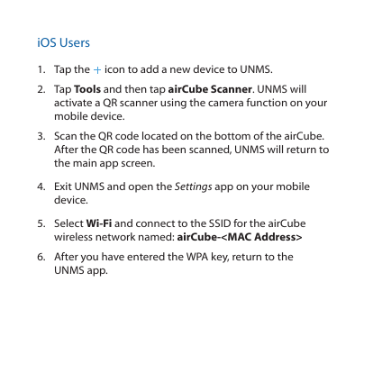 iOS Users1.  Tap the   icon to add a new device to UNMS.2.  Tap Tools and then tap airCube Scanner. UNMS will activate a QR scanner using the camera function on your mobile device.3.  Scan the QR code located on the bottom of the airCube. After the QR code has been scanned, UNMS will return to the main app screen.4.  Exit UNMS and open the Settings app on your mobile device.5.  Select Wi-Fi and connect to the SSID for the airCube wireless network named: airCube-&lt;MAC Address&gt;6.  After you have entered the WPA key, return to the UNMSapp.