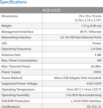 SpecificationsACB-LOCODimensions 70 x 70 x 70 mm (2.76 x 2.76 x 2.76&quot;)Weight 115 g (4.06 oz)Management Interface Wi-Fi / EthernetNetworking Interface (2) 10/100 Fast Ethernet PortsLED PowerOperating Frequency 2.4 GHzAntenna Gain 4 dBiMax. Power Consumption 5WMax. Transmit Power 20 dBmPower Supply 5VDCPower Method Micro USB Adapter (Not Included)Supported Power Voltage 4.95-5.05VOperating Temperature -10 to 50° C (-14 to 122° F)Operating Humidity 5 to 95% NoncondensingESD/EMP Protection ± 24 kV RJ45 Interface Certications CE, FCC, IC
