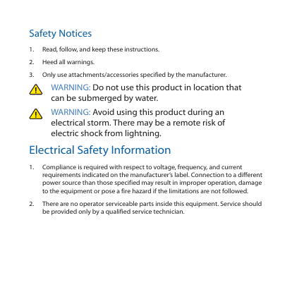 Safety Notices1.  Read, follow, and keep these instructions.2.  Heed all warnings.3.  Only use attachments/accessories specified by the manufacturer.WARNING: Do not use this product in location that can be submerged by water. WARNING: Avoid using this product during an electrical storm. There may be a remote risk of electric shock from lightning. Electrical Safety Information1.  Compliance is required with respect to voltage, frequency, and current requirements indicated on the manufacturer’s label. Connection to a different power source than those specified may result in improper operation, damage to the equipment or pose a fire hazard if the limitations are not followed.2.  There are no operator serviceable parts inside this equipment. Service should be provided only by a qualified service technician.