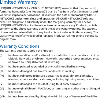 Limited WarrantyUBIQUITI NETWORKS, Inc (“UBIQUITI NETWORKS”) warrants that the product(s) furnished hereunder (the “Product(s)”) shall be free from defects in material and workmanship for a period of one (1) year from the date of shipment by UBIQUITI NETWORKS under normal use and operation. UBIQUITI NETWORKS’ sole and exclusive obligation and liability under the foregoing warranty shall be for UBIQUITI NETWORKS, at its discretion, to repair or replace any Product that fails to conform to the above warranty during the above warranty period. The expense of removal and reinstallation of any Product is not included in this warranty. The warranty period of any repaired or replaced Product shall not extend beyond its original term.Warranty ConditionsThe warranty does not apply if the Product:(I)  has been modified and/or altered, or an addition made thereto, except by Ubiquiti Networks, or Ubiquiti Networks’ authorized representatives, or as approved by Ubiquiti Networks in writing;(II)  has been painted, rebranded or physically modified in any way;(III)  has been damaged due to errors or defects in cabling;(IV)  has been subjected to misuse, abuse, negligence, abnormal physical, electromagnetic or electrical stress, including lightning strikes, or accident;(V)  has been damaged as a result of using third party firmware;(VI)  has no original Ubiquiti MAC label, or is missing any other original Ubiquiti label(s); or(VII)  has not been received by Ubiquiti within 30 days of issuance of the RMA.