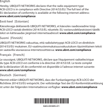 *640-00365-01*640-00365-01EnglishHereby, UBIQUITI NETWORKS declares that the radio equipment type ACB-LOCO is in compliance with Directive 2014/53/EU. The full text of the EU declaration of conformity is available at the following internet address: www.ubnt.com/complianceEesti keel  [Estonian]Käesolevaga deklareerib UBIQUITI NETWORKS, et käesolev raadioseadme tüüp ACB-LOCO vastab direktiivi 2014/53/EL nõuetele. ELi vastavusdeklaratsiooni täielik tekst on kättesaadav järgmisel internetiaadressil: www.ubnt.com/complianceSuomi [Finnish]UBIQUITI NETWORKS vakuuttaa, että radiolaitetyyppi ACB-LOCO on direktiivin 2014/53/EU mukainen. EU-vaatimustenmukaisuusvakuutuksen täysimittainen teksti on saatavilla seuraavassa internetosoitteessa: www.ubnt.com/complianceFrançais [French]Le soussigné, UBIQUITI NETWORKS, déclare que l’équipement radioélectrique du type ACB-LOCO est conforme à la directive 2014/53/UE. Le texte complet de la déclaration UE de conformité est disponible à l’adresse internet suivante: www.ubnt.com/complianceDeutsch [German]Hiermit erklärt UBIQUITI NETWORKS, dass der Funkanlagentyp ACB-LOCO der Richtlinie 2014/53/EU entspricht. Der vollständige Text der EU-Konformitätserklärung ist unter der folgenden Internetadresse verfügbar: www.ubnt.com/compliance