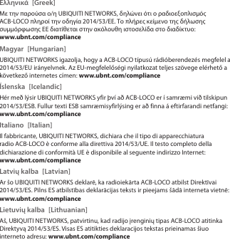 Ελληνικά [Greek]Με την παρούσα ο/η UBIQUITI NETWORKS, δηλώνει ότι ο ραδιοεξοπλισμός ACB-LOCO πληροί την οδηγία 2014/53/ΕΕ. Το πλήρες κείμενο της δήλωσης συμμόρφωσης ΕΕ διατίθεται στην ακόλουθη ιστοσελίδα στο διαδίκτυο: www.ubnt.com/complianceMagyar [Hungarian]UBIQUITI NETWORKS igazolja, hogy a ACB-LOCO típusú rádióberendezés megfelel a 2014/53/EU irányelvnek. Az EU-megfelelőségi nyilatkozat teljes szövege elérhető a következő internetes címen: www.ubnt.com/complianceÍslenska [Icelandic]Hér með lýsir UBIQUITI NETWORKS yfir því að ACB-LOCO er í samræmi við tilskipun 2014/53/ESB. Fullur texti ESB samræmisyfirlýsing er að finna á eftirfarandi netfangi: www.ubnt.com/complianceItaliano [Italian]Il fabbricante, UBIQUITI NETWORKS, dichiara che il tipo di apparecchiatura radio ACB-LOCO èconforme alla direttiva 2014/53/UE. Il testo completo della dichiarazione di conformità UE è disponibile al seguente indirizzo Internet: www.ubnt.com/complianceLatvių kalba  [Latvian]Ar šo UBIQUITI NETWORKS deklarē, ka radioiekārta ACB-LOCO atbilst Direktīvai 2014/53/ES. Pilns ES atbilstības deklarācijas teksts ir pieejams šādā interneta vietnē: www.ubnt.com/complianceLietuvių kalba  [Lithuanian]Aš, UBIQUITI NETWORKS, patvirtinu, kad radijo įrenginių tipas ACB-LOCO atitinka Direktyvą 2014/53/ES. Visas ES atitikties deklaracijos tekstas prieinamas šiuo interneto adresu: www.ubnt.com/compliance