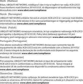 Malti [Maltese]B’dan, UBIQUITI NETWORKS, niddikjara li dan it-tip ta’ tagħmir tar-radju ACB-LOCO huwa konformi mad-Direttiva 2014/53/UE. Id-dikjarazzjoni tal-konformità tista’ tiġi kkonsultata minn www.ubnt.com/complianceNorsk [Norwegian]UBIQUITI NETWORKS erklærer herved at utstyret ACB-LOCO er i samsvar med direktiv 2014/53/EU. Den fulle teksten til EU-samsvarserklæringen er tilgjengelig på følgende internettadresse: www.ubnt.com/compliancePolski [Polish]UBIQUITI NETWORKS niniejszym oświadcza, że typ urządzenia radiowego ACB-LOCO jest zgodny z dyrektywą 2014/53/UE. Pełny tekst deklaracji zgodności UE jest dostępny pod następującym adresem internetowym: www.ubnt.com/compliancePortuguês [Portuguese]O(a) abaixo assinado(a) UBIQUITI NETWORKS declara que o presente tipo de equipamento de rádio ACB-LOCO está em conformidade com a Diretiva 2014/53/UE. O texto integral da declaração de conformidade está disponível no seguinte endereço de Internet: www.ubnt.com/complianceRomână [Romanian]Prin prezenta, UBIQUITI NETWORKS declară că tipul de echipamente radio ACB-LOCO este în conformitate cu Directiva 2014/53/UE.  Textul integral al declarației UE de conformitate este disponibil la următoarea adresă internet: www.ubnt.com/complianceSlovenčina [Slovak]UBIQUITI NETWORKS týmto vyhlasuje, že rádiové zariadenie typu ACB-LOCO je v súlade so smernicou 2014/53/EÚ. Úplné EÚ vyhlásenie o zhode je k dispozícii na tejto internetovej adrese: www.ubnt.com/compliance