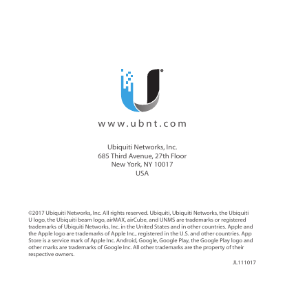 ©2017 Ubiquiti Networks, Inc. All rights reserved. Ubiquiti, UbiquitiNetworks, the Ubiquiti Ulogo, the Ubiquiti beam logo, airMAX, airCube, and UNMS are trademarks or registered trademarks of UbiquitiNetworks, Inc. in the United States and in other countries. Apple and the Apple logo are trademarks of Apple Inc., registered in the U.S. and other countries. App Store is a service mark of Apple Inc. Android, Google, Google Play, the Google Play logo and other marks are trademarks of Google Inc. All other trademarks are the property of their respective owners.  JL111017  www.ubnt.comUbiquiti Networks, Inc. 685 Third Avenue, 27th Floor New York, NY 10017 USA