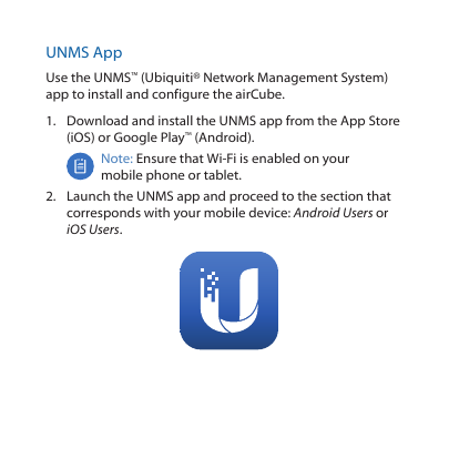 UNMS AppUse the UNMS™ (Ubiquiti® Network Management System) app to install and configure the airCube.1.  Download and install the UNMS app from the AppStore (iOS) or Google Play™ (Android).Note: Ensure that Wi-Fi is enabled on your mobile phone or tablet.2.  Launch the UNMS app and proceed to the section that corresponds with your mobile device: Android Users or iOS Users.