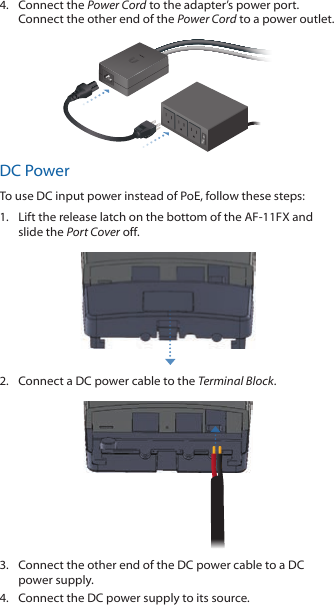4.  Connect the Power Cord to the adapter’s power port. Connect the other end of the Power Cord to a poweroutlet.DC PowerTo use DC input power instead of PoE, follow these steps:1.  Lift the release latch on the bottom of the AF-11FX and slide the Port Cover off.2.  Connect a DC power cable to the Terminal Block.3.  Connect the other end of the DC power cable to a DC power supply.4.  Connect the DC power supply to its source.
