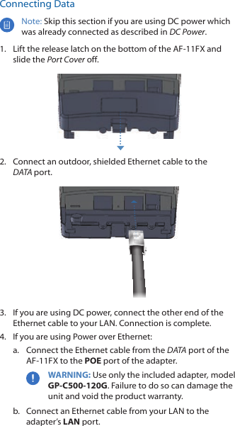 Connecting DataNote: Skip this section if you are using DC power which was already connected as described in DC Power.1.  Lift the release latch on the bottom of the AF-11FX and slide the Port Cover off.2.  Connect an outdoor, shielded Ethernet cable to the DATAport.3.  If you are using DC power, connect the other end of the Ethernet cable to your LAN. Connection is complete.4.  If you are using Power over Ethernet:a.  Connect the Ethernet cable from the DATA port of the AF-11FX to the POE port of the adapter.WARNING: Use only the included adapter, model GP-C500-120G. Failure to do so can damage the unit and void the product warranty.b.  Connect an Ethernet cable from your LAN to the adapter’s LAN port.