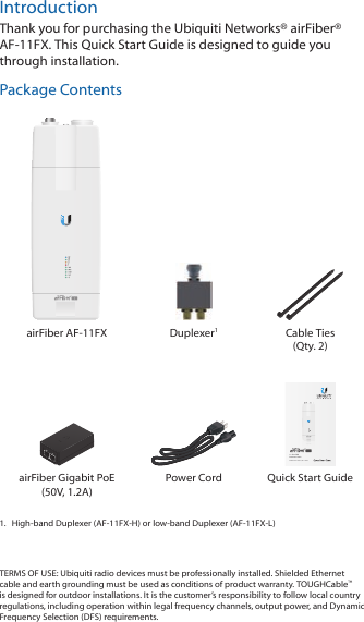 IntroductionThank you for purchasing the Ubiquiti Networks® airFiber® AF-11FX. This Quick Start Guide is designed to guide you through installation. Package ContentsairFiber AF-11FX Duplexer1Cable Ties (Qty. 2)11 GHz FDD Backhaul RadioModels: AF-11FX-H, AF-11FX-LairFiber Gigabit PoE (50V, 1.2A)Power Cord Quick Start Guide1.  High-band Duplexer (AF-11FX-H) or low-band Duplexer (AF-11FX-L)TERMS OF USE: Ubiquiti radio devices must be professionally installed. Shielded Ethernet cable and earth grounding must be used as conditions of product warranty. TOUGHCable™ is designed for outdoor installations. It is the customer’s responsibility to follow local country regulations, including operation within legal frequency channels, output power, and Dynamic Frequency Selection (DFS) requirements.
