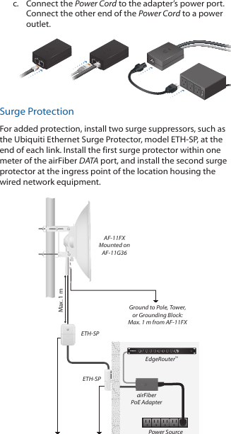 c.  Connect the Power Cord to the adapter’s power port. Connect the other end of the Power Cord to a power outlet.Surge ProtectionFor added protection, install two surge suppressors, such as the Ubiquiti Ethernet Surge Protector, model ETH-SP, at the end of each link. Install the first surge protector within one meter of the airFiber DATA port, and install the second surge protector at the ingress point of the location housing the wired network equipment.Ground to Pole, Tower,or Grounding Block:Max. 1 m from AF-11FXMax. 1 mairFiberPoE AdapterEdgeRouter™Power SourceETH-SPETH-SPAF-11FXMounted onAF-11G36