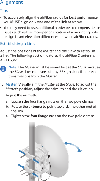 AlignmentTips•  To accurately align the airFiber radios for best performance, you MUST align only one end of the link at a time.•  You may need to use additional hardware to compensate for issues such as the improper orientation of a mounting pole or significant elevation differences between airFiber radios.Establishing a LinkAdjust the positions of the Master and the Slave to establish a link. The following section features the airFiber X antenna, AF-11G36:Note: The Master must be aimed first at the Slave because the Slave does not transmit any RF signal until it detects transmissions from the Master.1.  Master  Visually aim the Master at the Slave. To adjust the Master’s position, adjust the azimuth and the elevation.Adjust the azimuth:a.  Loosen the four flange nuts on the two pole clamps.b.  Rotate the antenna to point towards the other end of the link.c.  Tighten the four flange nuts on the two pole clamps.