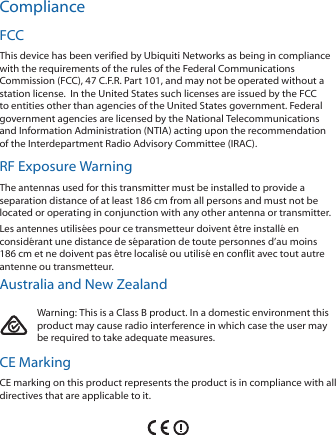 ComplianceFCCThis device has been verified by Ubiquiti Networks as being in compliance with the requirements of the rules of the Federal Communications Commission (FCC), 47 C.F.R. Part 101, and may not be operated without a station license.  In the United States such licenses are issued by the FCC to entities other than agencies of the United States government. Federal government agencies are licensed by the National Telecommunications and Information Administration (NTIA) acting upon the recommendation of the Interdepartment Radio Advisory Committee (IRAC).RF Exposure WarningThe antennas used for this transmitter must be installed to provide a separation distance of at least 186 cm from all persons and must not be located or operating in conjunction with any other antenna or transmitter.Les antennes utilisées pour ce transmetteur doivent être installé en considérant une distance de séparation de toute personnes d’au moins 186cm et ne doivent pas être localisé ou utilisé en conflit avec tout autre antenne ou transmetteur.Australia and New ZealandWarning: This is a Class B product. In a domestic environment this product may cause radio interference in which case the user may be required to take adequate measures.CE MarkingCE marking on this product represents the product is in compliance with all directives that are applicable to it.