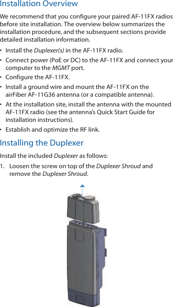 Installation OverviewWe recommend that you configure your paired AF-11FX radios before site installation. The overview below summarizes the installation procedure, and the subsequent sections provide detailed installation information. •  Install the Duplexer(s) in the AF-11FX radio.•  Connect power (PoE or DC) to the AF-11FX and connect your computer to the MGMTport.•  Configure the AF-11FX.•  Install a ground wire and mount the AF-11FX on the airFiber AF-11G36 antenna (or a compatible antenna).•  At the installation site, install the antenna with the mounted AF-11FX radio (see the antenna’s Quick Start Guide for installation instructions).•  Establish and optimize the RF link.Installing the DuplexerInstall the included Duplexer as follows:1.  Loosen the screw on top of the Duplexer Shroud and remove the Duplexer Shroud.
