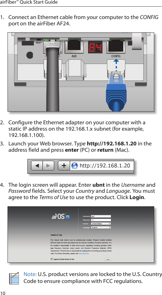 10airFiber™ Quick Start Guide1.  Connect an Ethernet cable from your computer to the CONFIG port on the airFiber AF24.2.  Configure the Ethernet adapter on your computer with a static IP address on the 192.168.1.x subnet (for example, 192.168.1.100).3.  Launch your Web browser. Type http://192.168.1.20 in the address field and press enter (PC) or return (Mac). 4.  The login screen will appear. Enter ubnt in the Username and Password fields. Select your Country and Language. You must agree to the Terms of Use to use the product. Click Login.Note: U.S. product versions are locked to the U.S. Country Code to ensure compliance with FCC regulations. 
