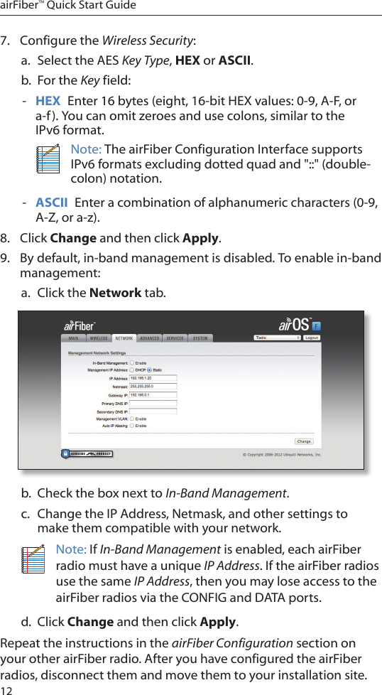 12airFiber™ Quick Start Guide7.  Configure the Wireless Security: a.  Select the AES Key Type, HEX or ASCII.b.  For the Key field: - HEX  Enter 16 bytes (eight, 16-bit HEX values: 0-9, A-F, or a-f). You can omit zeroes and use colons, similar to the  IPv6 format.Note: The airFiber Configuration Interface supports IPv6 formats excluding dotted quad and &quot;::&quot; (double-colon) notation. - ASCII  Enter a combination of alphanumeric characters (0-9, A-Z, or a-z).8.  Click Change and then click Apply.9.  By default, in-band management is disabled. To enable in-band management:a.  Click the Network tab.b.  Check the box next to In-Band Management.c.  Change the IP Address, Netmask, and other settings to make them compatible with your network.Note: If In-Band Management is enabled, each airFiber radio must have a unique IP Address. If the airFiber radios use the same IP Address, then you may lose access to the airFiber radios via the CONFIG and DATA ports.d.  Click Change and then click Apply.Repeat the instructions in the airFiber Configuration section on your other airFiber radio. After you have configured the airFiber radios, disconnect them and move them to your installation site.