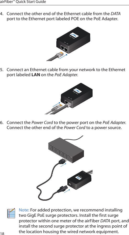 18airFiber™ Quick Start Guide4.  Connect the other end of the Ethernet cable from the DATA port to the Ethernet port labeled POE on the PoE Adapter.5.  Connect an Ethernet cable from your network to the Ethernet port labeled LAN on the PoE Adapter.6.  Connect the Power Cord to the power port on the PoE Adapter. Connect the other end of the Power Cord to a power source.Note: For added protection, we recommend installing two GigE PoE surge protectors. Install the first surge protector within one meter of the airFiber DATA port, and install the second surge protector at the ingress point of the location housing the wired network equipment.