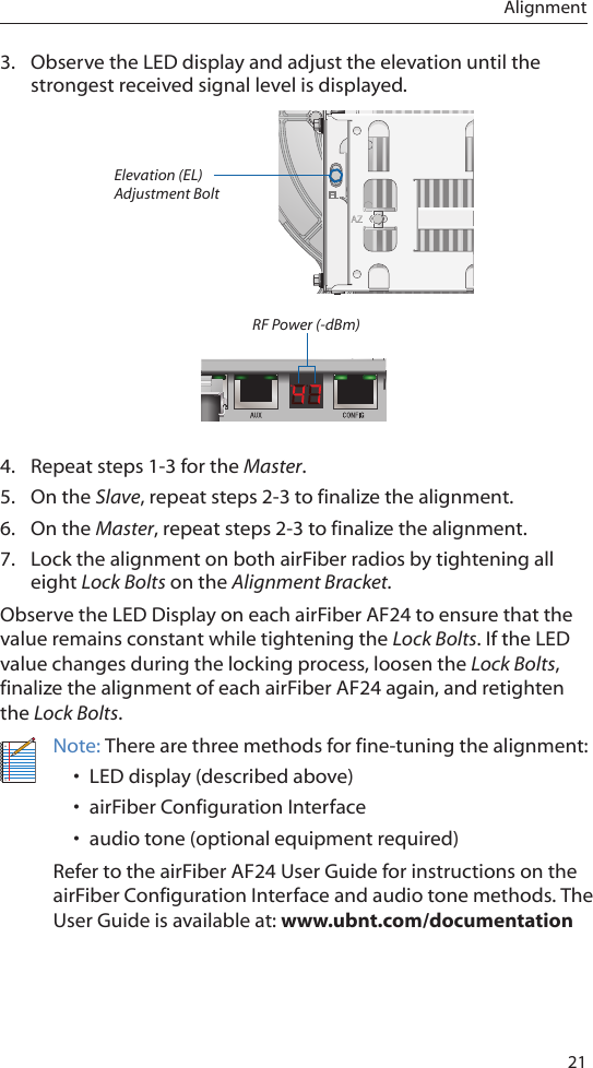 21Alignment3.  Observe the LED display and adjust the elevation until the strongest received signal level is displayed. Elevation (EL) Adjustment BoltRF Power (-dBm)4.  Repeat steps 1-3 for the Master.5.  On the Slave, repeat steps 2-3 to finalize the alignment.6.  On the Master, repeat steps 2-3 to finalize the alignment.7.  Lock the alignment on both airFiber radios by tightening all eight Lock Bolts on the Alignment Bracket.Observe the LED Display on each airFiber AF24 to ensure that the value remains constant while tightening the Lock Bolts. If the LED value changes during the locking process, loosen the Lock Bolts, finalize the alignment of each airFiber AF24 again, and retighten the Lock Bolts.Note: There are three methods for fine-tuning the alignment:• LED display (described above)• airFiber Configuration Interface• audio tone (optional equipment required)Refer to the airFiber AF24 User Guide for instructions on the airFiber Configuration Interface and audio tone methods. The User Guide is available at: www.ubnt.com/documentation