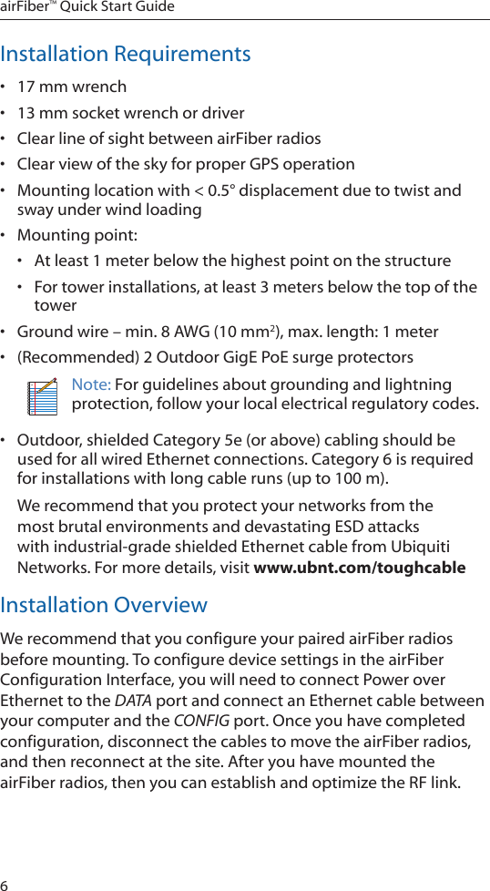 6airFiber™ Quick Start GuideInstallation Requirements• 17 mm wrench• 13 mm socket wrench or driver• Clear line of sight between airFiber radios• Clear view of the sky for proper GPS operation• Mounting location with &lt; 0.5° displacement due to twist and sway under wind loading • Mounting point:• At least 1 meter below the highest point on the structure• For tower installations, at least 3 meters below the top of the tower• Ground wire – min. 8 AWG (10 mm2), max. length: 1 meter• (Recommended) 2 Outdoor GigE PoE surge protectorsNote: For guidelines about grounding and lightning protection, follow your local electrical regulatory codes.• Outdoor, shielded Category 5e (or above) cabling should be used for all wired Ethernet connections. Category 6 is required for installations with long cable runs (up to 100 m).We recommend that you protect your networks from the most brutal environments and devastating ESD attacks with industrial-grade shielded Ethernet cable from Ubiquiti Networks. For more details, visit www.ubnt.com/toughcableInstallation OverviewWe recommend that you configure your paired airFiber radios before mounting. To configure device settings in the airFiber Configuration Interface, you will need to connect Power over Ethernet to the DATA port and connect an Ethernet cable between your computer and the CONFIG port. Once you have completed configuration, disconnect the cables to move the airFiber radios, and then reconnect at the site. After you have mounted the airFiber radios, then you can establish and optimize the RF link.