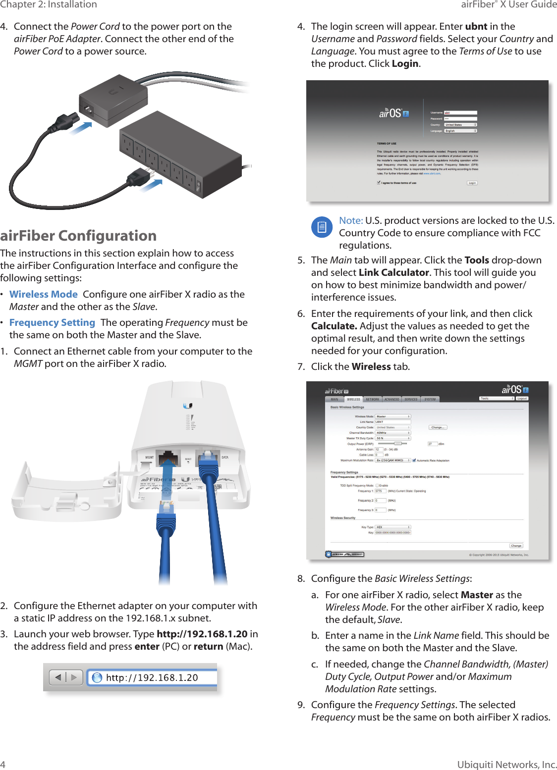 4Chapter 2: Installation airFiber® X User GuideUbiquiti Networks, Inc.4.  Connect the Power Cord to the power port on the airFiber PoE Adapter. Connect the other end of the Power Cord to a powersource.airFiber ConfigurationThe instructions in this section explain how to access the airFiber Configuration Interface and configure the following settings: •  Wireless Mode  Configure one airFiberX radio as the Master and the other as the Slave.•  Frequency Setting  The operating Frequency must be the same on both the Master and the Slave.1.  Connect an Ethernet cable from your computer to the MGMT port on the airFiberX radio.2.  Configure the Ethernet adapter on your computer with a static IP address on the 192.168.1.x subnet.3.  Launch your web browser. Type http://192.168.1.20 in the address field and press enter (PC) or return (Mac). 4.  The login screen will appear. Enter ubnt in the Username and Password fields. Select your Country and Language. You must agree to the Terms of Use to use the product. Click Login.Note: U.S. product versions are locked to the U.S. Country Code to ensure compliance with FCC regulations. 5.  The Main tab will appear. Click the Tools drop-down and select Link Calculator. This tool will guide you on how to best minimize bandwidth and power/interference issues.6.  Enter the requirements of your link, and then click Calculate. Adjust the values as needed to get the optimal result, and then write down the settings needed for your configuration.7.  Click the Wireless tab.8.  Configure the Basic Wireless Settings:a.  For one airFiberX radio, select Master as the Wireless Mode. For the other airFiberX radio, keep the default,Slave.b.  Enter a name in the Link Name field. This should be the same on both the Master and the Slave.c.  If needed, change the Channel Bandwidth, (Master) Duty Cycle, Output Power and/or Maximum Modulation Rate settings.9.  Configure the Frequency Settings. The selected Frequency must be the same on both airFiberX radios.