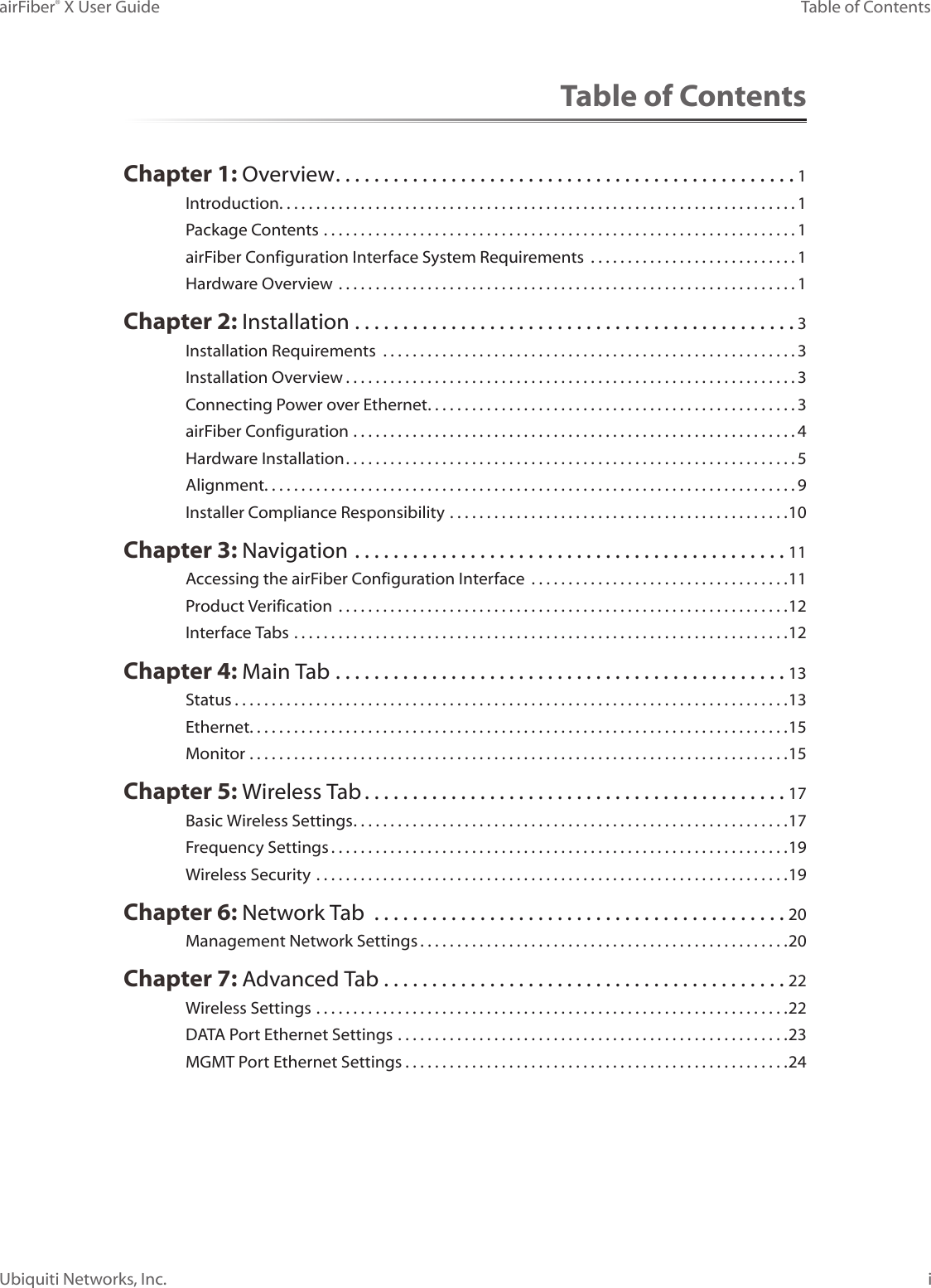 iTable of ContentsairFiber® X User GuideUbiquiti Networks, Inc.Table of ContentsChapter 1: Overview ................................................1Introduction. . . . . . . . . . . . . . . . . . . . . . . . . . . . . . . . . . . . . . . . . . . . . . . . . . . . . . . . . . . . . . . . . . . . . . 1Package Contents ................................................................1airFiber Configuration Interface SystemRequirements  ............................1Hardware Overview ..............................................................1Chapter 2: Installation ..............................................3Installation Requirements  ........................................................3Installation Overview .............................................................3Connecting Power over Ethernet ..................................................3airFiber Configuration ............................................................4Hardware Installation .............................................................5Alignment. . . . . . . . . . . . . . . . . . . . . . . . . . . . . . . . . . . . . . . . . . . . . . . . . . . . . . . . . . . . . . . . . . . . . . . . 9Installer Compliance Responsibility ..............................................10Chapter 3: Navigation .............................................11Accessing the airFiber Configuration Interface  ...................................11Product Verification  .............................................................12Interface Tabs ...................................................................12Chapter 4: Main Tab ...............................................13Status ...........................................................................13Ethernet. . . . . . . . . . . . . . . . . . . . . . . . . . . . . . . . . . . . . . . . . . . . . . . . . . . . . . . . . . . . . . . . . . . . . . . . .15Monitor .........................................................................15Chapter 5: Wireless Tab ............................................17Basic Wireless Settings ...........................................................17Frequency Settings ..............................................................19Wireless Security ................................................................19Chapter 6: Network Tab  ...........................................20Management Network Settings ..................................................20Chapter 7: Advanced Tab  ..........................................22Wireless Settings ................................................................22DATA Port Ethernet Settings .....................................................23MGMT Port Ethernet Settings ....................................................24