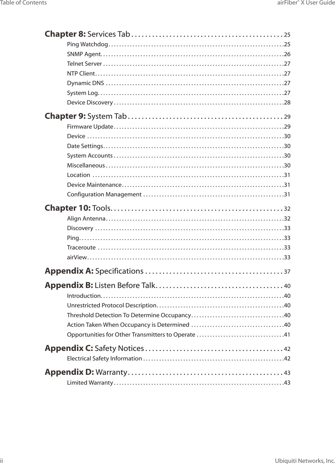 iiTable of Contents airFiber® X User GuideUbiquiti Networks, Inc.Chapter 8: Services Tab ............................................25Ping Watchdog ..................................................................25SNMP Agent. . . . . . . . . . . . . . . . . . . . . . . . . . . . . . . . . . . . . . . . . . . . . . . . . . . . . . . . . . . . . . . . . . . . .26Telnet Server ....................................................................27NTP Client .......................................................................27Dynamic DNS  ...................................................................27System Log ......................................................................27Device Discovery ................................................................28Chapter 9: System Tab .............................................29Firmware Update ................................................................29Device ..........................................................................30Date Settings ....................................................................30System Accounts ................................................................30Miscellaneous ...................................................................30Location  ........................................................................31Device Maintenance .............................................................31Configuration Management .....................................................31Chapter 10: Tools ..................................................32Align Antenna ...................................................................32Discovery  .......................................................................33Ping .............................................................................33Traceroute  ......................................................................33airView ..........................................................................33Appendix A: Specifications ........................................37Appendix B: Listen Before Talk .....................................40Introduction. . . . . . . . . . . . . . . . . . . . . . . . . . . . . . . . . . . . . . . . . . . . . . . . . . . . . . . . . . . . . . . . . . . . .40Unrestricted Protocol Description ................................................40Threshold Detection To Determine Occupancy ...................................40Action Taken When Occupancy is Determined ...................................40Opportunities for Other Transmitters to Operate .................................41Appendix C: Safety Notices ........................................42Electrical Safety Information .....................................................42Appendix D: Warranty .............................................43Limited Warranty ................................................................43