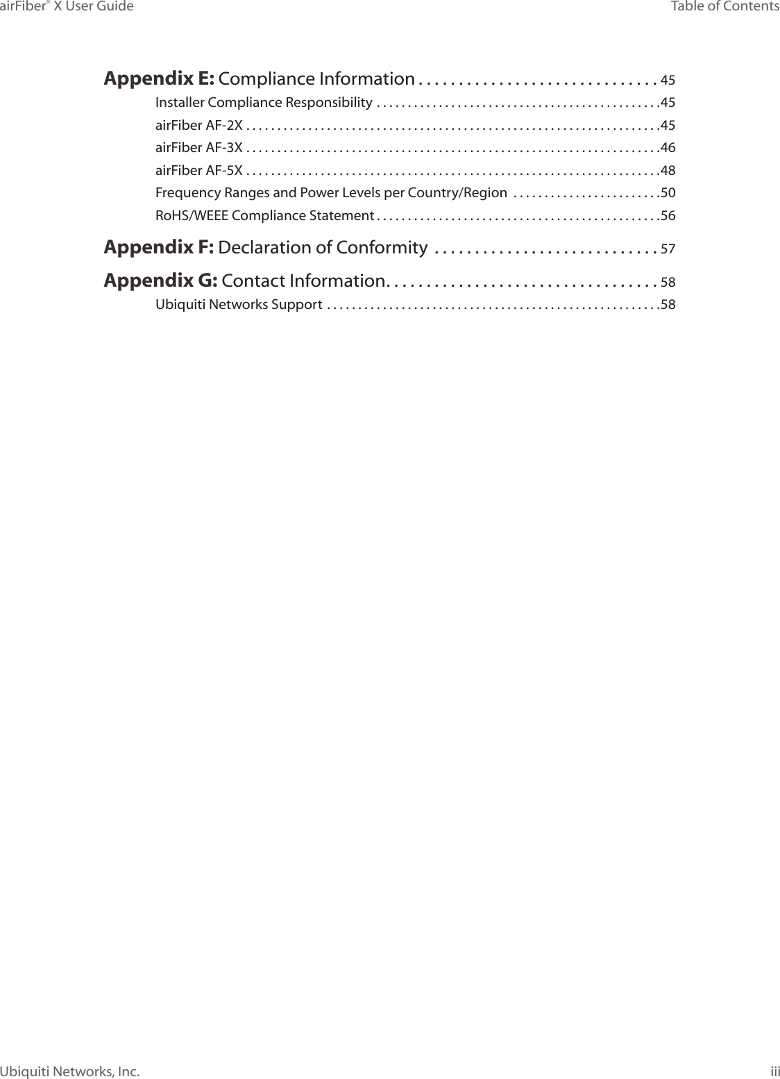 iiiTable of ContentsairFiber® X User GuideUbiquiti Networks, Inc.Appendix E: Compliance Information ..............................45Installer Compliance Responsibility ..............................................45airFiber AF-2X ...................................................................45airFiber AF-3X ...................................................................46airFiber AF-5X ...................................................................48Frequency Ranges and Power Levels per Country/Region  ........................50RoHS/WEEE Compliance Statement ..............................................56Appendix F: Declaration of Conformity  ............................57Appendix G: Contact Information ..................................58Ubiquiti Networks Support ......................................................58