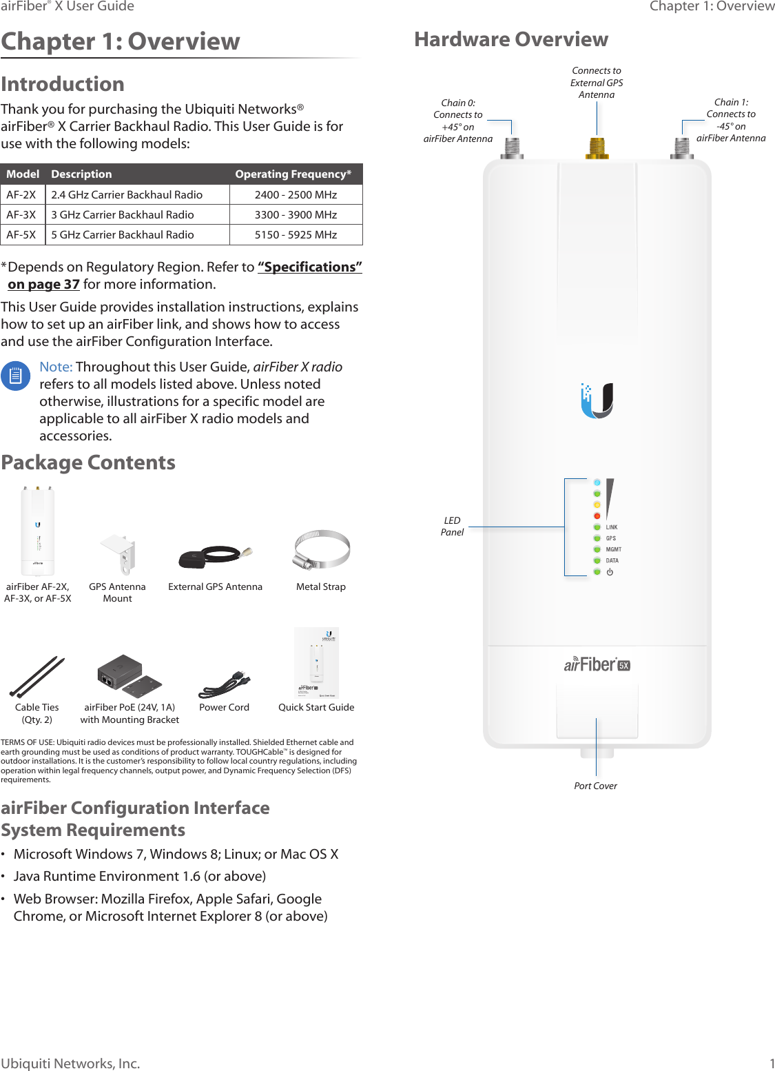 1Chapter 1: OverviewairFiber® X User GuideUbiquiti Networks, Inc.Hardware OverviewPort CoverLED PanelConnects to External GPS AntennaChain 0:  Connects to  +45° on  airFiber AntennaChain 1:  Connects to   -45° on airFiber AntennaChapter 1: OverviewIntroductionThank you for purchasing the Ubiquiti Networks®  airFiber® X Carrier Backhaul Radio. This User Guide is for use with the following models:Model Description Operating Frequency*AF-2X 2.4 GHz Carrier Backhaul Radio 2400 - 2500 MHzAF-3X 3 GHz Carrier Backhaul Radio 3300 - 3900 MHzAF-5X 5 GHz Carrier Backhaul Radio 5150 - 5925 MHz* Depends on Regulatory Region. Refer to “Specifications” on page 37 for more information.This User Guide provides installation instructions, explains how to set up an airFiber link, and shows how to access and use the airFiber Configuration Interface. Note: Throughout this User Guide, airFiberX radio refers to all models listed above. Unless noted otherwise, illustrations for a specific model are applicable to all airFiberX radio models and accessories.Package ContentsairFiber AF-2X, AF-3X, or AF-5XGPS Antenna  Mount External GPS Antenna Metal Strap5 GHz Carrier Backhaul RadioModel: AF-5XDATAMGMTGPSLINKDATAMGMTGPSLINKCable Ties (Qty. 2)airFiber PoE (24V, 1A) with Mounting BracketPower Cord Quick Start GuideTERMS OF USE: Ubiquiti radio devices must be professionally installed. Shielded Ethernet cable and earth grounding must be used as conditions of product warranty. TOUGHCable™ is designed for outdoor installations. It is the customer’s responsibility to follow local country regulations, including operation within legal frequency channels, output power, and Dynamic Frequency Selection (DFS) requirements.airFiber Configuration Interface SystemRequirements•  Microsoft Windows 7, Windows 8; Linux; or Mac OS X•  Java Runtime Environment 1.6 (or above)•  Web Browser: Mozilla Firefox, Apple Safari, Google Chrome, or Microsoft Internet Explorer 8 (or above)